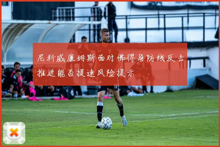 尼科威廉姆斯面对佛得角防线反击推进能否提速风险提示