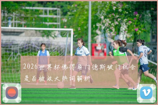 2026世界杯佛得角门德斯破门机会是否被放大热词解析