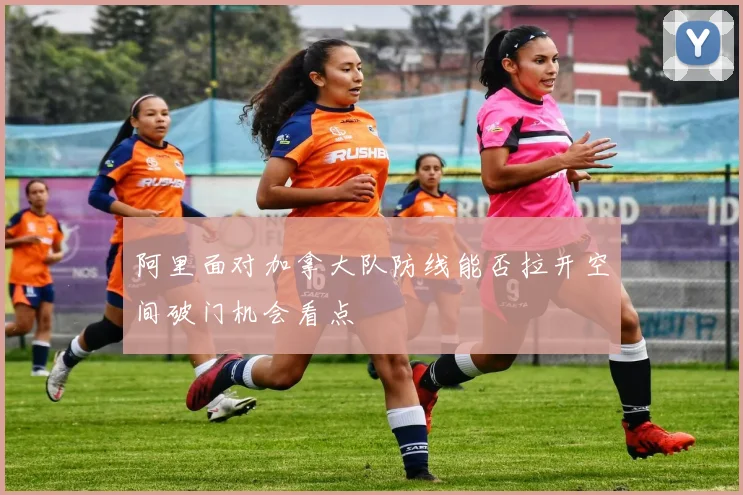阿里面对加拿大队防线能否拉开空间破门机会看点