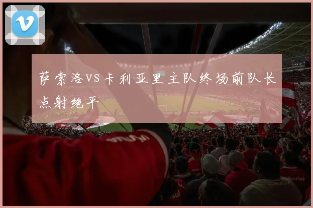 萨索洛vs卡利亚里主队终场前队长点射绝平