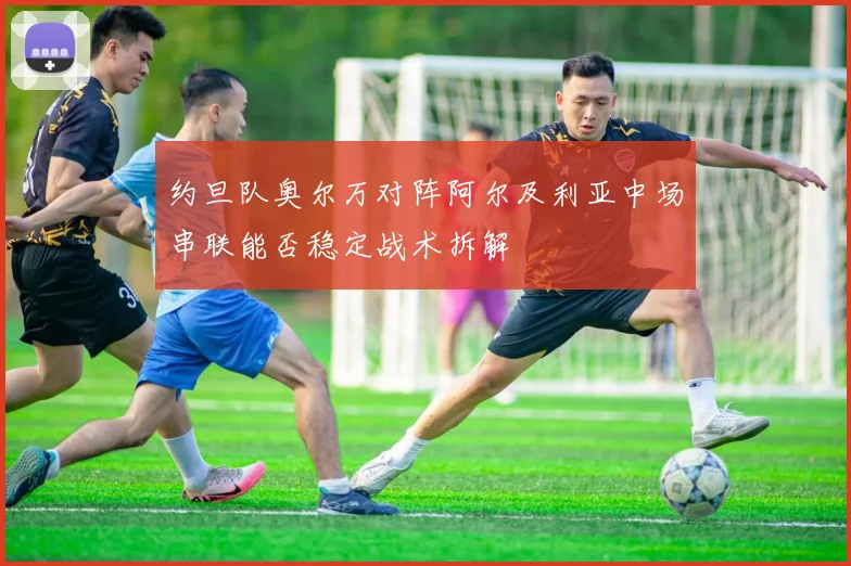 约旦队奥尔万对阵阿尔及利亚中场串联能否稳定战术拆解