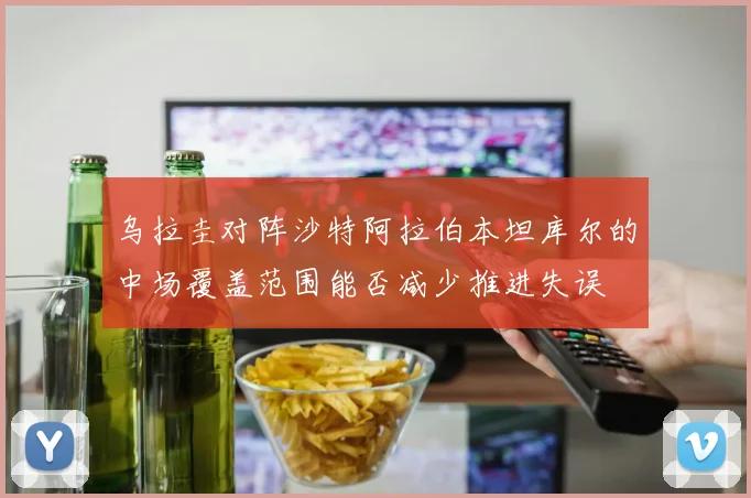 乌拉圭对阵沙特阿拉伯本坦库尔的中场覆盖范围能否减少推进失误