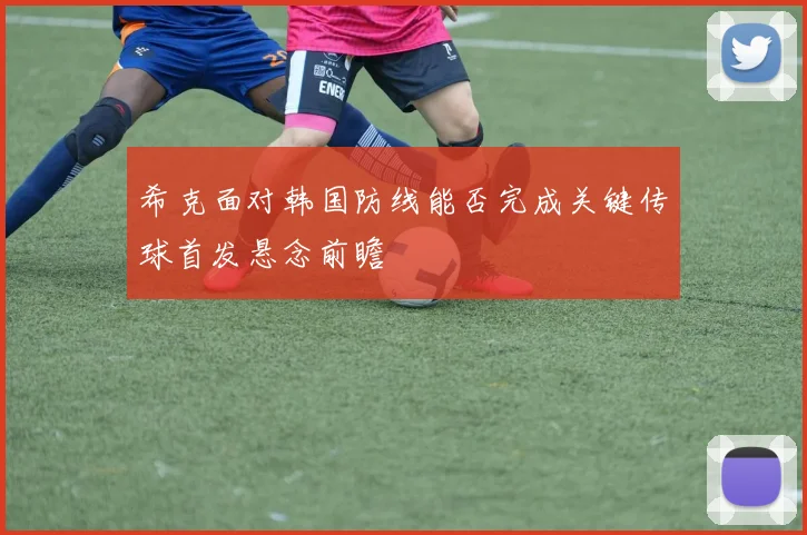 希克面对韩国防线能否完成关键传球首发悬念前瞻
