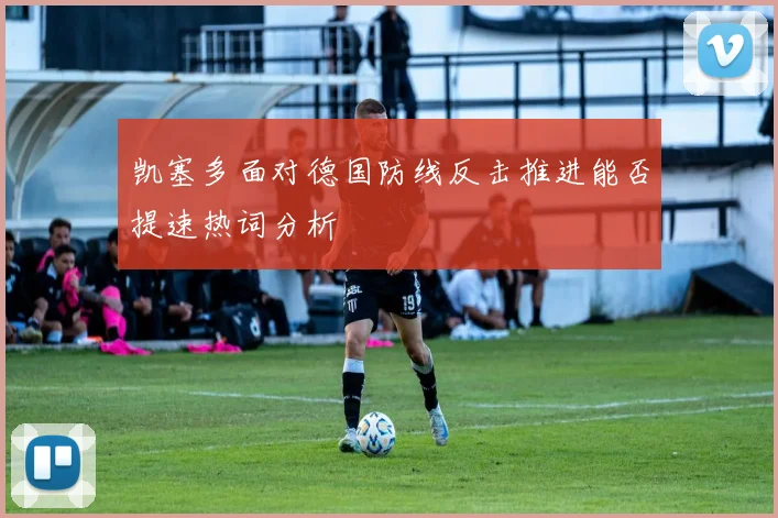 凯塞多面对德国防线反击推进能否提速热词分析